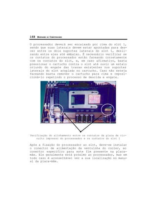 168 MONTAGEM DE COMPUTADORES
O processador deverá ser encaixado por cima do slot 1,
sendo que suas laterais devem estar apontadas para des-
cer entre os dois suportes laterais do slot 1, desli-
zando entre eles até embaixo. É necessário verificar se
os contatos do processador estão faceando corretamente
com os contatos do slot, e, em caso afirmativo, basta
pressionar o cartucho contra o slot até ouvir um estalo
oriundo do engate das travas existentes nos suportes
laterais do slot acoplado no cartucho. Caso não esteja
faceando basta remover o cartucho para cima e reposi-
cioná-lo repetindo o processo de descida e engate.
Verificação do alinhamento entre os contatos da placa de cir-
cuito impresso do processador e os contatos do slot 1
Após a fixação do processador ao slot, deve-se instalar
o conector de alimentação da ventuinha do cooler, ao
conector específico para este fim presente na placa-
mãe. Ele geralmente está próximo ao processador, mas em
todo caso é aconselhável ver a sua localização no manu-
al da placa-mãe.
 