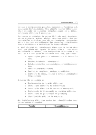 CIRCUITO ELÉTRICO 17
quinas e equipamentos pesados, passando a funcionar sob
constante instabilidade. Não adianta querer obter a me-
lhor solução em sistemas computacionais se a infra-
estrutura elétrica é precária.
Portanto, o conteúdo da norma NB-3 não será abordado,
serão expostos apenas alguns detalhes envolvidos nas
instalações elétricas que são extremamente importantes
para o correto entendimento das questões relacionadas
com a montagem e a manutenção de computadores.
A NB-3 abrange as instalações elétricas de baixa ten-
são, que podem ser iguais ou inferiores a 1.000 Volts
em corrente alternada, com freqüências inferiores a 10
kHz, ou a 1.500 Volts em corrente contínua, cobrindo:
ν Instalações prediais residenciais ou industri-
ais;
ν Estabelecimentos industriais;
ν Estabelecimentos agropecuários e hortigrangei-
ros;
ν Prédios pré-fabricados;
ν Trailers, campings, marinas e análogos;
ν Canteiro de obras, feiras e outras instalações
temporárias;
A norma não se aplica a:
ν Equipamentos de tração elétrica;
ν Instalação elétrica de automóveis;
ν Instalação elétrica de navios e aeronaves;
ν Instalação de iluminação de caráter público;
ν Instalação de pára-raios em prédios;
ν Distribuição pública de energia.
As instalações elétricas podem ser classificadas con-
forme quadro a seguir:
Tensão Classificação
 