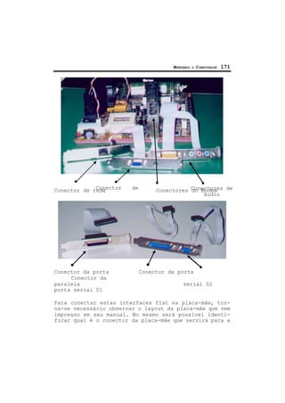 MONTANDO O COMPUTADOR 171
Conector de rede Conectores do Modem
Conector da porta Conector da porta
Conector da
paralela serial 02
porta serial 01
Para conectar estas interfaces flat na placa-mãe, tor-
na-se necessário observar o layout da placa-mãe que vem
impresso em seu manual. No mesmo será possível identi-
ficar qual é o conector da placa-mãe que servirá para a
Conector de
vídeo
Conectores de
áudio
 