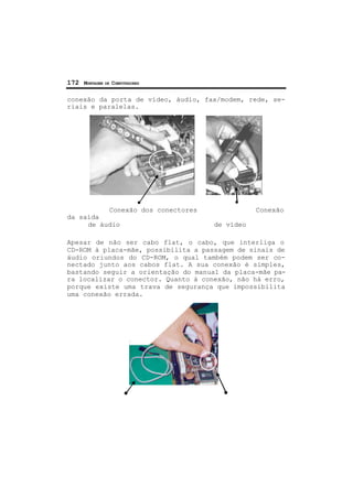 172 MONTAGEM DE COMPUTADORES
conexão da porta de vídeo, áudio, fax/modem, rede, se-
riais e paralelas.
Conexão dos conectores Conexão
da saída
de áudio de vídeo
Apesar de não ser cabo flat, o cabo, que interliga o
CD-ROM à placa-mãe, possibilita a passagem de sinais de
áudio oriundos do CD-ROM, o qual também podem ser co-
nectado junto aos cabos flat. A sua conexão é simples,
bastando seguir a orientação do manual da placa-mãe pa-
ra localizar o conector. Quanto à conexão, não há erro,
porque existe uma trava de segurança que impossibilita
uma conexão errada.
 
