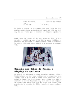 MONTANDO O COMPUTADOR 173
Cabo de áudio Conexão do conec-
tor
do CD-ROM de áudio
Na foto a seguir, a placa-mãe está com todas as suas
portas conectadas, acomodando os cabos em cima da pla-
ca, de tal forma que os mesmos não fiquem espalhados
para todos os lados. Assim, será possível fixar a pla-
ca-mãe no gabinete, mas antes disso, para facilitar o
processo de montagem, é interessante fixar no gabinete
os drives (CD-ROM, disco rígido e a unidade de disque-
te).
Conexão dos Cabos do Painel e
Display do Gabinete
Na frente do gabinete existem pequenas lâmpadas (LED –
Diodo Emissor de Luz) que indicam que o computador está
ligado, que o disco rígido está sendo acessado, que o
botão de reset foi pressionado, etc. Esses LEDs são a-
cionados a partir da placa-mãe, onde existe um conjunto
de conectores parecidos com as bases dos jumper que
permitiram a conexão dos LEDs através de cabos colori-
dos.
 
