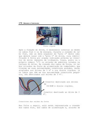 176 MONTAGEM DE COMPUTADORES
Disco rígido
Após a fixação do drive, é necessário conectar ao mesmo
os cabos flat e os de energia. Durante a conexão do ca-
bo flat, não se deve esquecer do “pino 1” deste cabo
que deverá casar com o “pino 1” do drive, cuja identi-
ficação é feita por alguma indicação próxima ao conec-
tor do drive (desenho de triângulo, traço, ponto ou o
próprio número “1”) ou através de adesivos colados na
carcaça do drive. Na conexão dos cabos de força, os ca-
bos oriundos da fonte de alimentação do computador, que
tiverem em suas extremidades conectores grandes, serão
acoplados aos drives de 5 ¼” e nos discos rígidos; já
os cabos que têm em sua extremidade conectores peque-
nos, são destinados aos drives de 3 ½”.
Conector destinado aos drives
de
CD-ROM e discos rígidos.
Conector destinado ao drive de 3
½”.
Conectores das saídas da fonte
Nas fotos a seguir, está sendo representada a conexão
dos cabos flat, dos cabos de alimentação e, através de
 