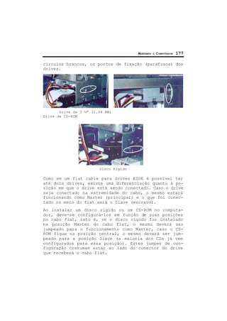 MONTANDO O COMPUTADOR 177
círculos brancos, os pontos de fixação (parafusos) dos
drives.
Drive de 3 ½” (1.44 MB)
Drive de CD-ROM
Disco Rígido
Como em um flat cable para drives EIDE é possível ter
até dois drives, existe uma diferenciação quanto à po-
sição em que o drive está sendo conectado. Caso o drive
seja conectado na extremidade do cabo, o mesmo estará
funcionando como Master (principal) e o que foi conec-
tado no meio do flat será o Slave (escravo).
Ao instalar um disco rígido ou um CD-ROM no computa-
dor, deve-se configurá-los em função de suas posições
no cabo flat, isto é, se o disco rígido for instalado
na posição Master do cabo flat, o mesmo deverá ser
jumpeado para o funcionamento como Master, caso o CD-
ROM fique na posição central, o mesmo deverá ser jum-
peado para a posição Slave (a maioria dos CDs já vem
configurados para essa posição). Estes jumper de con-
figuração costumam estar ao lado do conector do drive
que receberá o cabo flat.
 