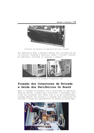 MONTANDO O COMPUTADOR 179
Elevação da bandeja do gabinete AT para fixação
Nos gabinetes ATX, a bandeja deverá ser introduzida pe-
la lateral, fazendo-a deslizar sobre o “trilho” lateral
do gabinete. Conforme as figuras a seguir:
Fixação da bandeja do gabinete ATX
Fixação dos Conectores de Entrada
e Saída dos Periféricos On Board
Após a fixação da bandeja com a placa-mãe no gabinete,
deve-se deitar o mesmo para continuar a montagem, par-
tindo da arrumação dos cabos flat e os de alimentação,
conexão destes aos drives e a fixação dos conectores de
entrada e saída dos periféricos on board na placa-mãe.
 