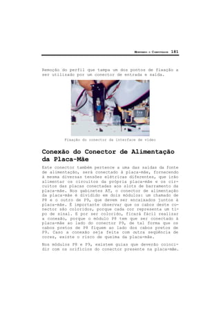 MONTANDO O COMPUTADOR 181
Remoção do perfil que tampa um dos pontos de fixação a
ser utilizado por um conector de entrada e saída.
Fixação do conector da interface de vídeo
Conexão do Conector de Alimentação
da Placa-Mãe
Este conector também pertence a uma das saídas da fonte
de alimentação, será conectado à placa-mãe, fornecendo
à mesma diversas tensões elétricas diferentes, que irão
alimentar os circuitos da própria placa-mãe e os cir-
cuitos das placas conectadas aos slots de barramento da
placa-mãe. Nos gabinetes AT, o conector de alimentação
da placa-mãe é dividido em dois módulos: um chamado de
P8 e o outro de P9, que devem ser encaixados juntos à
placa-mãe. É importante observar que os cabos deste co-
nector são coloridos, porque cada cor representa um ti-
po de sinal. E por ser colorido, ficará fácil realizar
a conexão, porque o módulo P8 tem que ser conectado à
placa-mãe ao lado do conector P9, de tal forma que os
cabos pretos de P8 fiquem ao lado dos cabos pretos de
P9. Caso a conexão seja feita com outra seqüência de
cores, existe o risco de queima da placa-mãe.
Nos módulos P8 e P9, existem guias que deverão coinci-
dir com os orifícios do conector presente na placa-mãe.
 