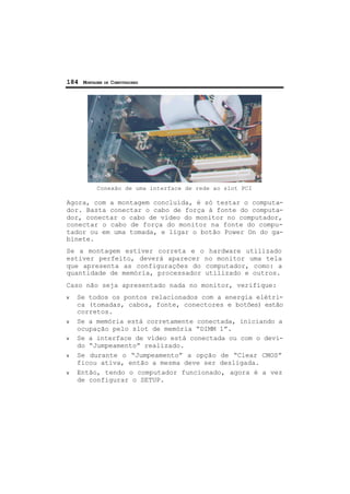 184 MONTAGEM DE COMPUTADORES
Conexão de uma interface de rede ao slot PCI
Agora, com a montagem concluída, é só testar o computa-
dor. Basta conectar o cabo de força à fonte do computa-
dor, conectar o cabo de vídeo do monitor no computador,
conectar o cabo de força do monitor na fonte do compu-
tador ou em uma tomada, e ligar o botão Power On do ga-
binete.
Se a montagem estiver correta e o hardware utilizado
estiver perfeito, deverá aparecer no monitor uma tela
que apresenta as configurações do computador, como: a
quantidade de memória, processador utilizado e outros.
Caso não seja apresentado nada no monitor, verifique:
ν Se todos os pontos relacionados com a energia elétri-
ca (tomadas, cabos, fonte, conectores e botões) estão
corretos.
ν Se a memória está corretamente conectada, iniciando a
ocupação pelo slot de memória “DIMM 1”.
ν Se a interface de vídeo está conectada ou com o devi-
do “Jumpeamento” realizado.
ν Se durante o “Jumpeamento” a opção de “Clear CMOS”
ficou ativa, então a mesma deve ser desligada.
ν Então, tendo o computador funcionado, agora é a vez
de configurar o SETUP.
 
