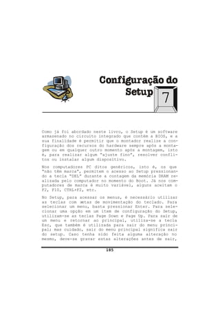 185
7
Como já foi abordado neste livro, o Setup é um software
armazenado no circuito integrado que contém a BIOS, e a
sua finalidade é permitir que o montador realize a con-
figuração dos recursos do hardware sempre após a monta-
gem ou em qualquer outro momento após a montagem, isto
é, para realizar algum “ajuste fino”, resolver confli-
tos ou instalar algum dispositivo.
Nos computadores PC ditos genéricos, isto é, os que
“não têm marca”, permitem o acesso ao Setup pressionan-
do a tecla “DEL” durante a contagem da memória DRAM re-
alizada pelo computador no momento do Boot. Já nos com-
putadores de marca é muito variável, alguns aceitam o
F2, F10, CTRL+F2, etc.
No Setup, para acessar os menus, é necessário utilizar
as teclas com setas de movimentação do teclado. Para
selecionar um menu, basta pressionar Enter. Para sele-
cionar uma opção em um item de configuração do Setup,
utilizam-se as teclas Page Down e Page Up. Para sair de
um menu e retornar ao principal, utiliza-se a tecla
Esc, que também é utilizada para sair do menu princi-
pal; mas cuidado, sair do menu principal significa sair
do setup. Caso tenha sido feita alguma alteração no
mesmo, deve-se gravar estas alterações antes de sair,
 