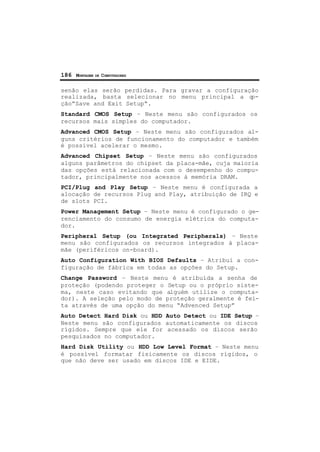186 MONTAGEM DE COMPUTADORES
senão elas serão perdidas. Para gravar a configuração
realizada, basta selecionar no menu principal a op-
ção”Save and Exit Setup“.
Standard CMOS Setup – Neste menu são configurados os
recursos mais simples do computador.
Advanced CMOS Setup – Neste menu são configurados al-
guns critérios de funcionamento do computador e também
é possível acelerar o mesmo.
Advanced Chipset Setup – Neste menu são configurados
alguns parâmetros do chipset da placa-mãe, cuja maioria
das opções está relacionada com o desempenho do compu-
tador, principalmente nos acessos à memória DRAM.
PCI/Plug and Play Setup – Neste menu é configurada a
alocação de recursos Plug and Play, atribuição de IRQ e
de slots PCI.
Power Management Setup – Neste menu é configurado o ge-
renciamento do consumo de energia elétrica do computa-
dor.
Peripheral Setup (ou Integrated Peripherals) – Neste
menu são configurados os recursos integrados à placa-
mãe (periféricos on-board).
Auto Configuration With BIOS Defaults – Atribui a con-
figuração de fábrica em todas as opções do Setup.
Change Password – Neste menu é atribuída a senha de
proteção (podendo proteger o Setup ou o próprio siste-
ma, neste caso evitando que alguém utilize o computa-
dor). A seleção pelo modo de proteção geralmente é fei-
ta através de uma opção do menu “Advenced Setup”
Auto Detect Hard Disk ou HDD Auto Detect ou IDE Setup –
Neste menu são configurados automaticamente os discos
rígidos. Sempre que ele for acessado os discos serão
pesquisados no computador.
Hard Disk Utility ou HDD Low Level Format – Neste menu
é possível formatar fisicamente os discos rígidos, o
que não deve ser usado em discos IDE e EIDE.
 