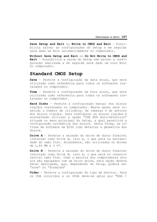 CONFIGURAÇÃO DO SETUP 187
Save Setup and Exit ou Write to CMOS and Exit – Possi-
bilita salvar as configurações do Setup e em seguida
será dado um Boot automaticamente no computador.
Without Save Setup and Exit ou Do Not Write to CMOS and
Exit – Possibilita a saída do Setup sem salvar a confi-
guração realizada e em seguida será dado um novo Boot
no computador.
Standard CMOS Setup
Date – Permite a configuração da data atual, que será
utilizada como referência para todos os softwares ins-
talados no computador.
Time – Permite a configuração da hora atual, que será
utilizada como referência para todos os softwares ins-
talados no computador.
Hard Disks – Permite a configuração manual dos discos
rígidos instalados no computador. Nesta opção será in-
serido o número de cilindros, de cabeças e de setores
dos discos rígidos. Para configurar os discos rígidos é
aconselhado utilizar a opção “IDE HDD Auto-Detection”
situada no menu principal do Setup, a qual permitirá a
configuração automática dos discos. Desta forma, as ro-
tinas de software da BIOS irão detectar a geometria dos
discos.
Drive A – Permite a seleção do drive de disco flexível
instalado como Drive A, isto é, o que está na extremi-
dade do cabo flat. Atualmente, são utilizados os drives
de 1,44 MB e 3 ½”.
Drive B – Permite a seleção do drive de disco flexível
instalado como Drive B, isto é, o que está no conector
central cabo flat. Como a maioria dos computadores atu-
ais são equipados com um único drive, esta opção deverá
estar desligada, que, dependendo do Setup, poderá ser
“none” ou “disabled”
Vídeo – Permite a configuração do tipo de monitor. Para
os VGA coloridos e os SVGA deve-se optar por "EGA /
 