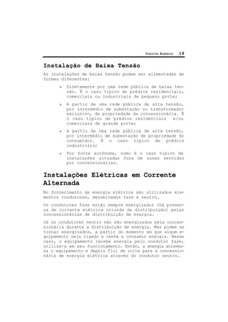 CIRCUITO ELÉTRICO 19
Instalação de Baixa Tensão
As instalações de baixa tensão podem ser alimentadas de
formas diferentes:
ν Diretamente por uma rede pública de baixa ten-
são. É o caso típico de prédios residenciais,
comerciais ou industriais de pequeno porte;
ν A partir de uma rede pública de alta tensão,
por intermédio de subestação ou transformador
exclusivo, de propriedade da concessionária. É
o caso típico de prédios residenciais e/ou
comerciais de grande porte;
ν A partir de uma rede pública de alta tensão,
por intermédio de subestação de propriedade do
consumidor. É o caso típico de prédios
industriais;
ν Por fonte autônoma, como é o caso típico de
instalações situadas fora de zonas servidas
por concessionárias.
Instalações Elétricas em Corrente
Alternada
No fornecimento de energia elétrica são utilizados ele-
mentos condutores, denominados fase e neutro.
Os condutores fase estão sempre energizados (há presen-
ça de corrente elétrica oriunda da distribuição) pelas
concessionárias de distribuição de energia.
Já os condutores neutro não são energizados pela conces-
sionária durante a distribuição de energia. Mas podem se
tornar energizados, a partir do momento em que algum e-
quipamento seja ligado e venha a consumir energia. Nesse
caso, o equipamento recebe energia pelo condutor fase,
utiliza-a em seu funcionamento. Então, a energia atraves-
sa o equipamento e depois flui de volta para a concessio-
nária de energia elétrica através do condutor neutro.
 