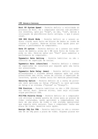 190 MONTAGEM DE COMPUTADORES
Boot UP System Speed – Permite definir a velocidade do
processo de Boot. Se o computador estiver com periféri-
cos recentes, opte por “high”, se não, “low”, devido à
utilização de periféricos muito antigos, o que é pouco
usual.
IDE HDD Block Mode – Permite definir se o acesso ao
disco rígido será feito em blocos de dados ao invés de
cluster a cluster. Deve-se ativar esta opção para au-
mentar a performance do computador.
Gate 20 option – Permite definir se o acesso aos ende-
reços de memória acima de 1 MB será feito de forma rá-
pida ou não. Deve-se optar por “Fast” para aumentar a
performance do computador.
Typematic Rate Setting – Permite habilitar ou não o
controle de repetição de teclas.
Typematic Rate (chars/sec) – Permite definir o número
de repetições do caractere por segundo após uma tecla
ser pressionada.
Typematic Rate Delay (msec) – Permite definir quantos
milessegundos o sistema deverá esperar após ter sido
pressionada uma tecla, antes de iniciar a repetição do
caractere, quando a mesma tecla for mantida pressionada.
Security Option – Permite definir se a senha de prote-
ção será aplicada ao Setup (“Setup”) ou será aplicada
ao Setup e ao sistema (“System” ou “Always”).
USB Function – Permite habilitar ou não o USB (Univer-
sal Serial Bus). Deve-se ativar, caso seja utilizado
algum periférico USB.
PCI/VGA Palette Snoop – Permite definir se o computador
irá utilizar a mesma paleta de cores para as placas de
vídeo instaladas, sendo aplicável a computadores com
mais de uma placa de vídeo e com sistema operacional
que suporte este recurso. Caso o computador tenha uma
placa de vídeo, desative esta opção.
Assign IRQ for VGA – Permite habilitar ou não a conces-
são de um IRQ para a placa de vídeo. Algumas placas mo-
 