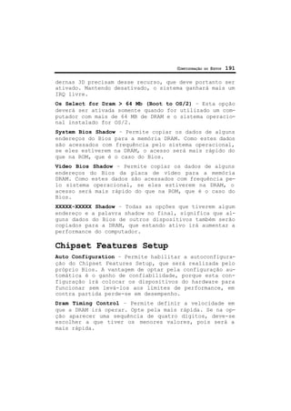 CONFIGURAÇÃO DO SETUP 191
dernas 3D precisam desse recurso, que deve portanto ser
ativado. Mantendo desativado, o sistema ganhará mais um
IRQ livre.
Os Select for Dram > 64 Mb (Boot to OS/2) – Esta opção
deverá ser ativada somente quando for utilizado um com-
putador com mais de 64 MB de DRAM e o sistema operacio-
nal instalado for OS/2.
System Bios Shadow – Permite copiar os dados de alguns
endereços do Bios para a memória DRAM. Como estes dados
são acessados com frequência pelo sistema operacional,
se eles estiverem na DRAM, o acesso será mais rápido do
que na ROM, que é o caso do Bios.
Vídeo Bios Shadow – Permite copiar os dados de alguns
endereços do Bios da placa de vídeo para a memória
DRAM. Como estes dados são acessados com frequência pe-
lo sistema operacional, se eles estiverem na DRAM, o
acesso será mais rápido do que na ROM, que é o caso do
Bios.
XXXXX-XXXXX Shadow – Todas as opções que tiverem algum
endereço e a palavra shadow no final, significa que al-
guns dados do Bios de outros dispositivos também serão
copiados para a DRAM, que estando ativo irá aumentar a
performance do computador.
Chipset Features Setup
Auto Configuration – Permite habilitar a autoconfigura-
ção do Chipset Features Setup, que será realizada pelo
próprio Bios. A vantagem de optar pela configuração au-
tomática é o ganho de confiabilidade, porque esta con-
figuração irá colocar os dispositivos do hardware para
funcionar sem levá-los aos limites de performance, em
contra partida perde-se em desempenho.
Dram Timing Control – Permite definir a velocidade em
que a DRAM irá operar. Opte pela mais rápida. Se na op-
ção aparecer uma sequência de quatro dígitos, deve-se
escolher a que tiver os menores valores, pois será a
mais rápida.
 