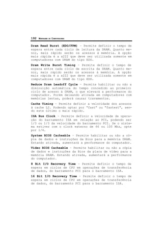 192 MONTAGEM DE COMPUTADORES
Dram Read Burst (EDO/FPM) – Permite definir o tempo de
espera entre cada ciclo de leitura da DRAM. Quanto me-
nor, mais rápido serão os acessos à memória. A opção
mais rápida é a x222 que deve ser utilizada somente em
computadores com DRAM do tipo EDO.
Dram Write Burst Timing – Permite definir o tempo de
espera entre cada ciclo de escrita da DRAM. Quanto me-
nor, mais rápido serão os acessos à memória. A opção
mais rápida é a x222 que deve ser utilizada somente em
computadores com DRAM do tipo EDO.
Reduce Dram Leadoff Cycle – Permite habilitar ou não a
diminuição automática do tempo concedido ao primeiro
ciclo de acesso à DRAM, o que elevará a performance do
computador. Porém deixando ativada em computadores com
memórias lentas, poderá causar travamentos.
Cache Timing – Permite definir a velocidade dos acessos
à cache L2. Podendo optar por “fast” ou “fastest”, sen-
do este último o mais rápido.
ISA Bus Clock – Permite definir a velocidade de opera-
ção do barramento ISA em relação ao PCI, podendo ser
1/3 ou 1/3 da velocidade do barramento PCI. Se o siste-
ma estiver com o clock externo de 66 ou 100 Mhz, opte
por 1/4.
System BIOS Cacheable – Permite habilitar ou não a có-
pia de dados e instruções da Bios para a memória DRAM.
Estando ativada, aumentará a performance do computador.
Vídeo BIOS Cacheable – Permite habilitar ou não a cópia
de dados e instruções da Bios da placa de vídeo para a
memória DRAM. Estando ativada, aumentará a performance
do computador.
8 Bit I/O Recovery Time – Permite definir o tempo de
espera em ciclos de CPU em operações de transferência
de dados, do barramento PCI para o barramento ISA.
16 Bit I/O Recovery Time – Permite definir o tempo de
espera em ciclos de CPU em operações de transferência
de dados, do barramento PCI para o barramento ISA.
 
