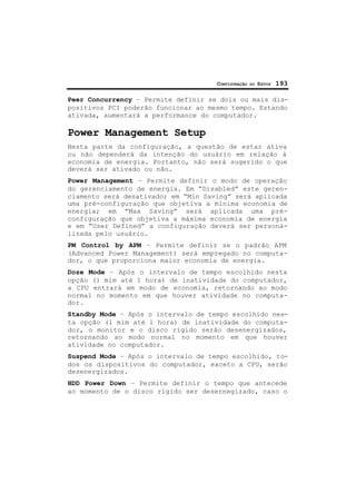 CONFIGURAÇÃO DO SETUP 193
Peer Concurrency – Permite definir se dois ou mais dis-
positivos PCI poderão funcionar ao mesmo tempo. Estando
ativada, aumentará a performance do computador.
Power Management Setup
Nesta parte da configuração, a questão de estar ativa
ou não dependerá da intenção do usuário em relação à
economia de energia. Portanto, não será sugerido o que
deverá ser ativado ou não.
Power Management – Permite definir o modo de operação
do gerenciamento de energia. Em “Disabled” este geren-
ciamento será desativado; em “Min Saving” será aplicada
uma pré-configuração que objetiva a mínima economia de
energia; em “Max Saving” será aplicada uma pré-
configuração que objetiva a máxima economia de energia
e em “User Defined” a configuração deverá ser persona-
lizada pelo usuário.
PM Control by APM – Permite definir se o padrão APM
(Advanced Power Management) será empregado no computa-
dor, o que proporciona maior economia de energia.
Doze Mode – Após o intervalo de tempo escolhido nesta
opção (1 mim até 1 hora) de inatividade do computador,
a CPU entrará em modo de economia, retornando ao modo
normal no momento em que houver atividade no computa-
dor.
Standby Mode – Após o intervalo de tempo escolhido nes-
ta opção (1 mim até 1 hora) de inatividade do computa-
dor, o monitor e o disco rígido serão desenergizados,
retornando ao modo normal no momento em que houver
atividade no computador.
Suspend Mode – Após o intervalo de tempo escolhido, to-
dos os dispositivos do computador, exceto a CPU, serão
desenergizados.
HDD Power Down – Permite definir o tempo que antecede
ao momento de o disco rígido ser desernegizado, caso o
 
