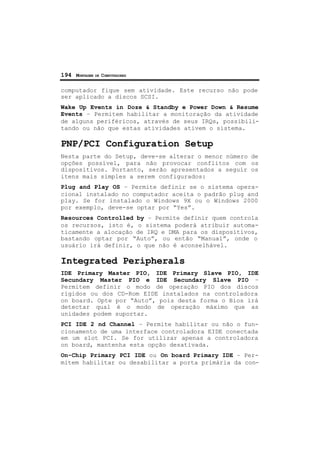 194 MONTAGEM DE COMPUTADORES
computador fique sem atividade. Este recurso não pode
ser aplicado a discos SCSI.
Wake Up Events in Doze & Standby e Power Down & Resume
Events – Permitem habilitar a monitoração da atividade
de alguns periféricos, através de seus IRQs, possibili-
tando ou não que estas atividades ativem o sistema.
PNP/PCI Configuration Setup
Nesta parte do Setup, deve-se alterar o menor número de
opções possível, para não provocar conflitos com os
dispositivos. Portanto, serão apresentados a seguir os
itens mais simples a serem configurados:
Plug and Play OS – Permite definir se o sistema opera-
cional instalado no computador aceita o padrão plug and
play. Se for instalado o Windows 9X ou o Windows 2000
por exemplo, deve-se optar por “Yes”.
Resources Controlled by – Permite definir quem controla
os recursos, isto é, o sistema poderá atribuir automa-
ticamente a alocação de IRQ e DMA para os dispositivos,
bastando optar por “Auto”, ou então “Manual”, onde o
usuário irá definir, o que não é aconselhável.
Integrated Peripherals
IDE Primary Master PIO, IDE Primary Slave PIO, IDE
Secundary Master PIO e IDE Secundary Slave PIO –
Permitem definir o modo de operação PIO dos discos
rígidos ou dos CD-Rom EIDE instalados na controladora
on board. Opte por “Auto”, pois desta forma o Bios irá
detectar qual é o modo de operação máximo que as
unidades podem suportar.
PCI IDE 2 nd Channel – Permite habilitar ou não o fun-
cionamento de uma interface controladora EIDE conectada
em um slot PCI. Se for utilizar apenas a controladora
on board, mantenha esta opção desativada.
On-Chip Primary PCI IDE ou On board Primary IDE – Per-
mitem habilitar ou desabilitar a porta primária da con-
 