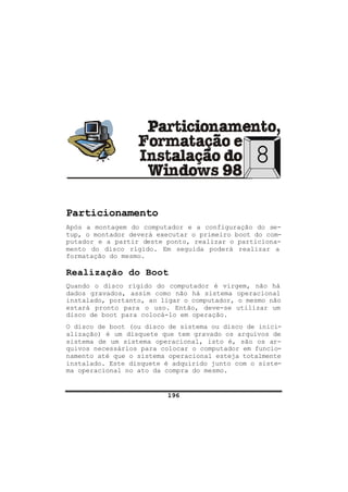 196
8
Particionamento
Após a montagem do computador e a configuração do se-
tup, o montador deverá executar o primeiro boot do com-
putador e a partir deste ponto, realizar o particiona-
mento do disco rígido. Em seguida poderá realizar a
formatação do mesmo.
Realização do Boot
Quando o disco rígido do computador é virgem, não há
dados gravados, assim como não há sistema operacional
instalado, portanto, ao ligar o computador, o mesmo não
estará pronto para o uso. Então, deve-se utilizar um
disco de boot para colocá-lo em operação.
O disco de boot (ou disco de sistema ou disco de inici-
alização) é um disquete que tem gravado os arquivos de
sistema de um sistema operacional, isto é, são os ar-
quivos necessários para colocar o computador em funcio-
namento até que o sistema operacional esteja totalmente
instalado. Este disquete é adquirido junto com o siste-
ma operacional no ato da compra do mesmo.
 