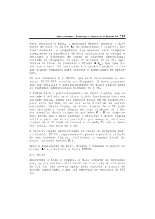PARTICIONAMENTO, FORMATAÇÃO E INSTALAÇÃO DO WINDOWS 98 197
Para realizar o boot, o montador deverá inserir o dis-
quete de boot no drive A: do computador e ligá-lo. Au-
tomaticamente, o computador irá acessar este disquete
(lembre-se da seqüência de boot configurada no setup) e
iniciará o processo de carga do sistema operacional
contido no disquete. No caso do windows 95 ou 98, apa-
recerá no final do processo o Prompt A:>_, que quer di-
zer que o boot foi realizado e o usuário poderá utili-
zar alguns comandos para colocar o computador em opera-
ção.
Um dos comandos é o FDISK, que está relacionado ao ar-
quivo FDISK.EXE contido no disquete. É este programa
que irá realizar o particionamento do disco rígido para
os sistemas operacionais Windows 95 e 98.
O FDISK fará o particionamento do disco rígido, que na
verdade é definir se o disco rígido funcionará como uma
unidade única, tendo seu tamanho total em MB disponível
para esta unidade ou se ele será dividido em várias
partições. Dessa forma, um disco rígido de 4 GB pode
ser dividido a nível lógico em duas unidades de 2 GB,
por exemplo, dando origem às unidades C e D no computa-
dor. Sendo que o mais adotado é utilizar o disco rígido
inteiro para uma única partição, por exemplo, um disco
rígido de 6 GB onde só haverá a unidade C: com o tama-
nho total, que será de 6 GB.
A seguir, serão apresentadas as telas do programa par-
ticionador FDISK, representando passo a passo a criação
de uma unidade lógica, utilizando o espaço total do
disco (criando apenas C:).
Após o realização do boot, digite o comando a seguir no
prompt A: e pressione a tecla ENTER:
A:> FDISK
Aparecerá a tela a seguir, a qual informa ao montador
que, se ele estiver utilizando um disco rígido com mais
de 2.1 GB, ele deverá optar pelo suporte a discos de
grande capacidade, o que irá empregar os recursos da FAT
32.
 