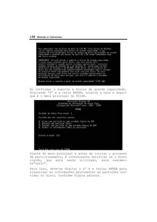 198 MONTAGEM DE COMPUTADORES
Ao confirmar o suporte a discos de grande capacidade,
digitando “S” e a tecla ENTER, surgirá a tela a seguir
que é o menu principal do FDISK.
Diante do menu principal e antes de iniciar o processo
de particionamento, é interessante verificar se o disco
rígido, que está sendo utilizado, está realmen-
te”vazio”.
Para isso, deve-se digitar o nº 4 e teclar ENTER para
visualizar as informações pertinentes às partições con-
tidas no disco, conforme figura adiante.
 