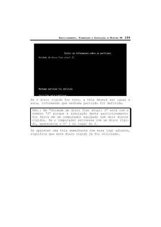 PARTICIONAMENTO, FORMATAÇÃO E INSTALAÇÃO DO WINDOWS 98 199
Se o disco rígido for novo, a tela deverá ser igual a
esta, informando que nenhuma partição foi definida.
Obs.: Em “Unidade de disco fixo atual: 2” está com o
número “2” porque a simulação deste particionamento
foi feita em um computador equipado com dois discos
rígidos. Se o computador estivesse com um disco rígi-
do, apareceria o nº 1 no lugar do 2.
Se aparecer uma tela semelhante com essa logo adiante,
significa que este disco rígido já foi utilizado.
 