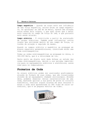 2 MONTAGEM DE COMPUTADORES
Campo magnético – Quando um corpo está sob influência
de uma força magnética, existe então um campo magnéti-
co. Ao aproximar um imã de um metal, haverá uma atração
entre esses dois corpos, o que quer dizer que o metal
está inserido no campo de força do imã, e que portanto
está sendo atraído.
Campo elétrico – É constituído a partir da aceleração
de cargas elétricas. Também pode influenciar outros
corpos que estiverem dentro do seu campo de força, a-
través da atração e repulsão do mesmo.
Quando os campos elétrico e magnético se propagam em
planos espaciais perpendiculares, constituem então uma
onda eletromagnética.
Todas as ondas eletromagnéticas se propagam no vácuo, à
300.000 Km/s, que é a velocidade da luz.
Deste ponto em diante será dada ênfase ao estudo das
ondas eletromagnéticas, devido a sua extrema importân-
cia para os equipamentos elétricos e eletrônicos, assim
como para os computadores.
Formatos de Onda
Os sinais elétricos podem ser analisados graficamente
através do formato de suas ondas, que são visualizadas
através de um equipamento chamado osciloscópio. Através
dele, podemos observar várias características de uma
onda, bastando aplicar a sua ponta de prova no circuito
eletrônico, realizar alguns ajustes em seus recursos e
então a onda será apresentada no CRT (tubo de raios ca-
tódicos), que é um pequeno monitor de vídeo.
Osciloscópio
 
