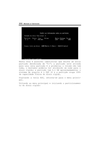 200 MONTAGEM DE COMPUTADORES
Nesta tela é possível identificar que existe um única
partição denominada de “C:”; a partição está ativada
para uso; esta partição é a primária; o volume não tem
nome, o montador poderia ter atribuído um nome para o
disco rígido; a partição tem 6.1 GB aproximadamente; o
sistema de arquivo é o FAT 32 e a partição ocupa 100%
da capacidade física do disco rígido.
Digitando a tecla ESC, retorna-se para o menu princi-
pal.
Voltando ao menu principal e iniciando o particionamen-
to do disco rígido:
 