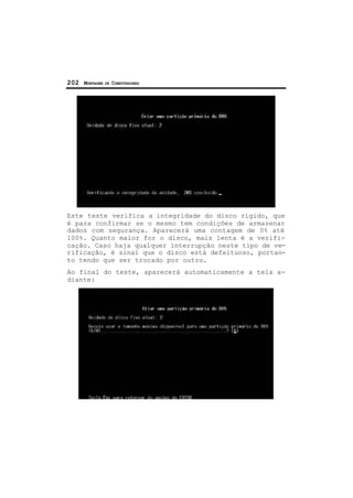 202 MONTAGEM DE COMPUTADORES
Este teste verifica a integridade do disco rígido, que
é para confirmar se o mesmo tem condições de armazenar
dados com segurança. Aparecerá uma contagem de 0% até
100%. Quanto maior for o disco, mais lenta é a verifi-
cação. Caso haja qualquer interrupção neste tipo de ve-
rificação, é sinal que o disco está defeituoso, portan-
to tendo que ser trocado por outro.
Ao final do teste, aparecerá automaticamente a tela a-
diante:
 