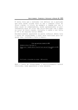 PARTICIONAMENTO, FORMATAÇÃO E INSTALAÇÃO DO WINDOWS 98 203
É nesta tela que o montador irá definir se a partição
que está sendo criada terá ou não o tamanho total do
disco rígido. A título de exemplo e também por ser o
mais usual no computadores, serão apresentados os pro-
cedimentos para se criar uma única partição com o espa-
ço total do disco rígido. Portanto, a opção a ser feita
é “S” e em seguida teclar ENTER.
Automaticamente aparecerá na parte inferior deste tela
o teste de integridade, o qual será realizado pela se-
gundo vez, conforme a tela a seguir.
Após o teste de integridade, o particionamento estará
concluído, onde aparecerá a tela adiante.
 
