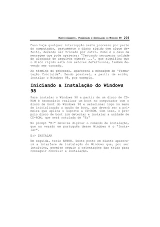 PARTICIONAMENTO, FORMATAÇÃO E INSTALAÇÃO DO WINDOWS 98 205
Caso haja qualquer interrupção neste processo por parte
do computador, certamente o disco rígido tem algum de-
feito, devendo ser trocado por outro. Como é o caso da
mensagem que pode aparecer: “Tentando recuperar unidade
de alocação de arquivos número ...”, que significa que
o disco rígido está com setores defeituosos, também de-
vendo ser trocado.
Ao término do processo, aparecerá a mensagem de “Forma-
tação Concluída”. Sendo possível, a partir de então,
instalar o Windows 98, por exemplo.
Iniciando a Instalação do Windows
98
Para instalar o Windows 98 a partir de um disco de CD-
ROM é necessário realizar um boot no computador com o
disco de boot do Windows 98 e selecionar logo no menu
de inicialização a opção de boot, que deverá ser a pri-
meira que aplica o suporte a CD-ROM. Com isso, o pró-
prio disco de boot irá detectar e instalar a unidade de
CD-ROM, que será rotulada de “E:”
No prompt “E:” deve-se digitar o comando de instalação,
que na versão em português desse Windows é o “Insta-
lar”.
E:> INSTALAR
Em seguida, tecle ENTER. Deste ponto em diante aparece-
rá a interface de instalação do Windows que, por ser
intuitiva, permite seguir a orientações das telas para
conseguir concluir a instalação.
 