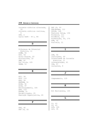 208 MONTAGEM DE COMPUTADORES
corrente elétrica alternada,
10
corrente elétrica contínua,
9
CRT, 2
Cyrix 6x86 – M l, 84
D
Diferença de Potencial
Elétrico, 11
DIMM, 55
DIP, 54
Disco Rígido, 87
Disjuntores, 22
DMA, 87
Dot Pitch, 105
DRAM, 53
E
ECC, 58
ECP, 110
EDO, 56
EEPROM, 51
EIDE, 92
EISA, 47
Entrelaçamento, 105
EPP, 110
EPROM, 51
Estabilizador, 25
Execução Especulativa, 65
F
FAT, 92
FAT 16, 93
FAT 32, 93
FAX/Modem, 111
FDISK, 164
Features Setup, 156
Firewire, 111
FireWire, 111
Formatação, 91, 170
FPM, 56
Fusíveis, 21
I
IDE, 92
instruções, 60
Intensidade da Corrente
Elétrica, 11
interpretação, 61
ISA, 47
isolantes, 8
J
Jumpeamento, 119
K
Kit Multimídia, 105
L
L1, 63
L2, 63
LCD, 105
LSI, 35
 