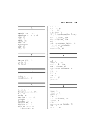 ÍNDICE REMISSIVO 209
M
6x86MX – M II, 85
máquinas virtuais, 61
MCA, 47
MFM, 92
MIDI, 106
MMX, 64
Monofásico, 17
MOS, 37
MSI, 35
N
Narrow SCSI, 99
NB-3, 14
No Break, 26
O
Onda, 1
osciloscópio, 2
P
Paridade, 57
Particionamento, 163
PCI, 47
Pc-XT, 47
Pentium – P54C, 69
Pentium II, 72
Pentium III, 74
Pentium MMX, 70
Pentium Pro, 71
Pico de tensão ou
transientes, 20
PIO, 97
Pipeline, 59
Pixel, 100
placa-mãe, 39
PNP/PCI Configuration Setup,
161
Porta Paralela, 109
Portas Seriais, 109
POST, 51
Power Management Setup, 160
Previsão de Múltiplos
Desvios, 65
processador, 60
R
RAM, 53
RDRAM, 57, 102
Refresh, 57, 105
Registradores, 62
Resistência Elétrica, 11
RGB, 99
RISC, 66
RLL, 92
RPM, 89
RS-232, 109
Ruído, 20
S
SDRAM, 56
SDRAM II, 56
SETUP, 51
SIMM, 54
sinais digitais, 32
SLDRAM, 56
Slots, 40
Sobrecarga de tensão, 20
SPP, 110
SRAM, 53, 58
 