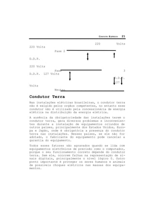 CIRCUITO ELÉTRICO 21
220 Volts
220 Volts
Fase 2
D.D.P.
220 Volts
Fase 3
D.D.P. 127 Volts
D.D.P.
127
Volts
Neutro
Condutor Terra
Nas instalações elétricas brasileiras, o condutor terra
não é exigido pelos orgãos competentes, no entanto esse
condutor não é utilizado pela concessionária de energia
elétrica na distribuição da energia elétrica.
A ausência da obrigatoriedade das instalações terem o
condutor terra, gera diversos problemas e inconvenien-
tes durante a instalação de equipamentos oriundos de
outros países, principalmente dos Estados Unidos, Euro-
pa e Japão, onde é obrigatória a presença do condutor
terra nas instalações. Nesses países, se ele não for
adotado, o fabricante do equipamento pode cancelar a
garantia do equipamento.
Todos esses fatores são agravados quando se lida com
equipamentos eletrônicos de precisão como o computador,
porque o seu funcionamento correto depende do condutor
terra. Sem ele, ocorrem falhas na representação de si-
nais digitais, principalmente o nível lógico 0. Outro
ponto importante é proteger os seres humanos e animais
de possíveis choques elétricos nas massas dos equipa-
mentos.
 