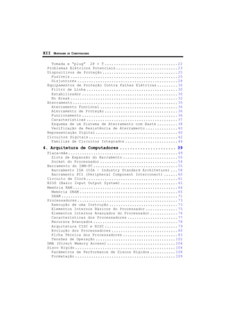 XII MONTAGEM DE COMPUTADORES
Tomada e “plug” 2P + T ................................ 22
Problemas Elétricos Potenciais ........................... 23
Dispositivos de Proteção ................................. 25
Fusíveis ............................................... 25
Disjuntores ............................................ 28
Equipamentos de Proteção Contra Falhas Elétricas ......... 30
Filtro de Linha ........................................ 30
Estabilizador .......................................... 30
No Break ............................................... 32
Aterramento .............................................. 35
Aterramento Funcional .................................. 36
Aterramento de Proteção ................................ 36
Funcionamento .......................................... 36
Características ........................................ 37
Esquema de um Sistema de Aterramento com Haste ......... 38
Verificação da Resistência de Aterramento .............. 40
Representação Digital .................................... 40
Circuitos Digitais ....................................... 42
Famílias de Circuitos Integrados ....................... 44
4. Arquitetura de Computadores ...................... 39
Placa-mãe ................................................ 49
Slots de Expansão do Barramento ........................ 50
Socket do Processador .................................. 54
Barramento do IBM-PC ..................................... 55
Barramento ISA (ISA – Industry Standard Architeture) ... 58
Barramento PCI (Peripheral Component Interconect) ...... 60
Circuito de Clock ........................................ 61
BIOS (Basic Input Output System) ......................... 61
Memória RAM .............................................. 64
Memória DRAM ........................................... 65
SRAM ................................................... 71
Processadores ............................................ 73
Execução de uma Instrução .............................. 73
Elementos Internos Básicos do Processador .............. 75
Elementos Internos Avançados do Processador ............ 76
Características dos Processadores ...................... 77
Recursos Avançados ..................................... 78
Arquitetura CISC e RISC ................................ 79
Evolução dos Processadores ............................. 80
Ficha Técnica dos Processadores ........................ 83
Tensões de Operação ................................... 102
DMA (Direct Memory Access) .............................. 104
Disco Rígido ............................................ 104
Parâmetros de Performance de Discos Rígidos ........... 108
Formatação ............................................ 109
 