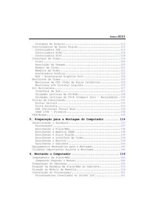 SUMÁRIOXIII
Sistemas de Arquivo ................................... 111
Controladoras de Disco Rígido ........................... 115
Controladora IDE ...................................... 115
Controladora EIDE ..................................... 116
Controladora SCSI ..................................... 118
Interface de Vídeo ...................................... 119
Pixel ................................................. 120
Resolução da Imagem ................................... 120
Número de Cores ....................................... 121
Memória de Vídeo ...................................... 121
Aceleradora Gráfica ................................... 123
AGP – Accelerated Graphics Port ....................... 124
Monitores de Vídeo ...................................... 125
Monitores de CRT (Tubo de Raios Catódicos) ............ 125
Monitores LCD (Cristal Líquido) ....................... 127
Kit Multimídia .......................................... 127
Interface de Som ...................................... 127
Unidades Leitoras de CD-ROM ........................... 128
Unidades leitoras de CD-R (Compact Disc – Recordable) . 130
Portas de Comunicação ................................... 131
Portas Seriais ........................................ 131
Porta Paralela ........................................ 131
USB (Universal Serial Bus) ............................ 133
IEEE 1394 – Firewire .................................. 134
FAX/Modem ............................................... 134
5. Preparação para a Montagem do Computador ........ 114
Selecionando o Hardware ................................. 137
Processador ........................................... 137
Escolhendo a Placa-Mãe ................................ 138
Escolhendo a Memória DRAM ............................. 138
Escolhendo o Disco Rígido ............................. 139
Escolhendo a Interface de Vídeo ....................... 139
Escolhendo o Monitor .................................. 139
Escolhendo o Gabinete ................................. 140
Equipamentos Necessários para a Montagem.................. 140
Cuidados Importantes durante a Montagem ................. 141
6. Montando o Computador ........................... 119
Jumpeamento da Placa-Mãe ................................ 143
Jumpeando Segundo o Manual ............................ 146
Preparação do Gabinete .................................. 150
Fixação da Bandeja da Placa-Mãe ao Gabinete ............. 153
Fixação do Módulo de Memória ............................ 159
Instalação do Processador ............................... 161
Processadores Conectados ao Socket ZIF ................ 161
 