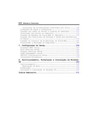 XIV MONTAGEM DE COMPUTADORES
Instalação de Processadores Conectados por Slots ...... 165
Conexeção de Cabos e Interfaces ......................... 169
Conexão dos Cabos do Painel e Display do Gabinete ....... 173
Instalação dos Drives no Gabinete ....................... 175
Fixação da Bandeja da Placa-Mãe no Gabinete ............. 178
Fixação dos Conectores de Entrada e Saída dos Periféricos
On Board ................................................ 179
Conexão do Conector de Alimentação da Placa-Mãe ......... 181
Finalizando a Montagem do Computador ..................... 183
7. Configuração do Setup ........................... 154
Standard CMOS Setup ..................................... 187
Bios Features Setup ..................................... 188
Chipset Features Setup .................................. 191
Power Management Setup .................................. 193
PNP/PCI Configuration Setup ............................. 194
Integrated Peripherals .................................. 194
8. Particionamento, Formatação e Instalação do Windows
98 ................................................ 163
Particionamento ......................................... 196
Realização do Boot .................................... 196
Formatação .............................................. 204
Iniciando a Instalação do Windows 98 .................... 205
Índice Remissivo................................... 171
 