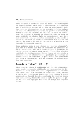 22 MONTAGEM DE COMPUTADORES
Para se obter o condutor terra no Brasil em instalações
de pequeno porte, tais como, a residencial e a comerci-
al, é necessário montar um sistema de aterramento. Mui-
tas vezes as concessionárias de energia elétrica exigem
um ponto de aterramento próximo ao quadro do medidor de
energia elétrica (quadro do “PC” ou “relógio da luz”),
que, na verdade, é apenas um pedaço de tubo de água de
aço, medindo no máximo 1,5m de comprimento, que deve
ser enterrado com um condutor conectado a ele sendo a
outra extremidade do condutor conduzida até a parte in-
terior do quadro do medidor de energia elétrica e co-
nectado ao condutor neutro.
Esta prática cria o que chamam de “neutro aterrado”,
que não é o mesmo que ter um condutor de proteção de
fato, nesse caso, não há o condutor para a proteção do
circuito e muito menos para garantir a correta funcio-
nalidade dos equipamentos. Então, torna-se necessária a
construção de um aterramento de proteção que forneça ao
circuito mais um condutor, o qual deverá ser conduzido
por toda a instalação, até as tomadas de alimentação
dos equipamentos.
Tomada e “plug” 2P + T
Este tipo de tomada é utilizada por 95% dos computado-
res, sendo largamente utilizada em equipamentos de in-
formática, tais como monitores, impressoras e eletrôni-
cos importados. Ele utiliza os condutores fase, neutro
e terra das instalações elétricas. Esta tomada é pouco
utilizada no Brasil devido à ausência do condutor terra
nas instalações, tornando comum a ação de quebrar o pi-
no do terra nos “plugs” dos cabos de força dos computa-
dores.
 