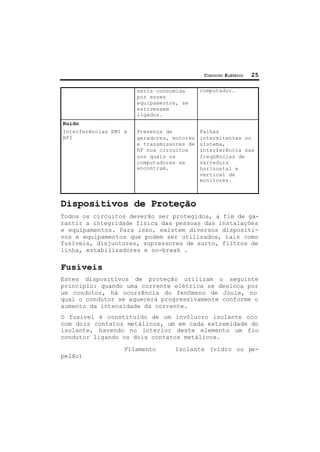 CIRCUITO ELÉTRICO 25
seria consumida
por esses
equipamentos, se
estivessem
ligados.
computador.
Ruído
Interferências EMI e
RFI
Presença de
geradores, motores
e transmissores de
RF nos circuitos
nos quais os
computadores se
encontram.
Falhas
intermitentes no
sistema,
interferência nas
freqüências de
varredura
horizontal e
vertical de
monitores.
Dispositivos de Proteção
Todos os circuitos deverão ser protegidos, a fim de ga-
rantir a integridade física das pessoas das instalações
e equipamentos. Para isso, existem diversos dispositi-
vos e equipamentos que podem ser utilizados, tais como
fusíveis, disjuntores, supressores de surto, filtros de
linha, estabilizadores e no-break .
Fusíveis
Estes dispositivos de proteção utilizam o seguinte
princípio: quando uma corrente elétrica se desloca por
um condutor, há ocorrência do fenômeno de Joule, no
qual o condutor se aquecerá progressivamente conforme o
aumento da intensidade da corrente.
O fusível é constituído de um invólucro isolante oco
com dois contatos metálicos, um em cada extremidade do
isolante, havendo no interior deste elemento um fio
condutor ligando os dois contatos metálicos.
Filamento Isolante (vidro ou pa-
pelão)
 