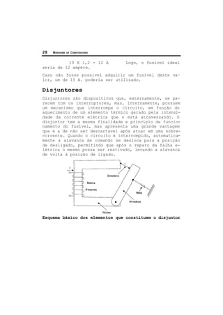 28 MONTAGEM DE COMPUTADORES
10 X 1,2 = 12 A Logo, o fusível ideal
seria de 12 ampère.
Caso não fosse possível adquirir um fusível deste va-
lor, um de 15 A. poderia ser utilizado.
Disjuntores
Disjuntores são dispositivos que, externamente, se pa-
recem com os interruptores, mas, internamente, possuem
um mecanismo que interrompe o circuito, em função do
aquecimento de um elemento térmico gerado pela intensi-
dade da corrente elétrica que o está atravessando. O
disjuntor tem a mesma finalidade e princípio de funcio-
namento do fusível, mas apresenta uma grande vantagem
que é a de não ser descartável após atuar em uma sobre-
corrente. Quando o circuito é interrompido, automatica-
mente a alavanca de comando se desloca para a posição
de desligado, permitindo que após o reparo da falha e-
létrica o mesmo possa ser reativado, levando a alavanca
de volta à posição de ligado.
Esquema básico dos elementos que constituem o disjuntor
 