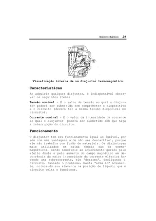 CIRCUITO ELÉTRICO 29
Visualização interna de um disjuntor termomagnético
Características
Ao adquirir qualquer disjuntor, é indispensável obser-
var os seguintes itens:
Tensão nominal – É o valor da tensão ao qual o disjun-
tor poderá ser submetido sem comprometer o dispositivo
e o circuito (deverá ter a mesma tensão disponível no
circuito).
Corrente nominal – É o valor da intensidade da corrente
ao qual o disjuntor poderá ser submetido sem que haja
a interrupção do circuito.
Funcionamento
O disjuntor tem seu funcionamento igual ao fusível, po-
rém com uma vantagem: a de não ser descartável, porque
ele não trabalha com fusão de materiais. Os disjuntores
mais utilizados em baixa tensão são os termo-
magnéticos, sendo sensíveis ao aquecimento gerado pelo
efeito Joule e pelo aumento do campo magnético em de-
corrência da maior intensidade da corrente elétrica ha-
vendo uma sobrecorrente, ele “desarma”, desligando o
circuito. Passado o problema, basta “armá-lo” novamen-
te, colocando sua alavanca na posição de ligado, que o
circuito volta a funcionar.
 