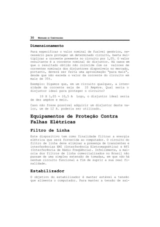 30 MONTAGEM DE COMPUTADORES
Dimensionamento
Para especificar o valor nominal de fusível genérico, ne-
cessário para proteger um determinado circuito, basta mul-
tiplicar a corrente presente no circuito por 1,05. O valor
resultante é a corrente nominal do disjuntor. Há casos em
que o resultado obtido não coincide com os valores de
correntes nominais dos disjuntores disponíveis no mercado,
portanto, deverá ser feita uma aproximação “para mais“,
desde que não exceda o valor da corrente do circuito em
mais de 35%.
Exemplo: Digamos que, em um circuito qualquer, a inten-
sidade da corrente seja de 10 Ampère. Qual seria o
disjuntor ideal para proteger o circuito?
10 X 1,05 = 10,5 A Logo, o disjuntor ideal seria
de dez ampère e meio.
Caso não fosse possível adquirir um disjuntor deste va-
lor, um de 12 A. poderia ser utilizado.
Equipamentos de Proteção Contra
Falhas Elétricas
Filtro de Linha
Este dispositivo tem como finalidade filtrar a energia
elétrica que será fornecida ao computador. O circuito do
filtro de linha deve eliminar a presença de transientes e
interferências EMI (Interferência Eletromagnética) e RFI
(Interferência de Rádio Freqüência). Infelizmente, a mai-
oria dos filtros de linha comercializados no Brasil não
passam de uma simples extensão de tomadas, em que não há
nenhum circuito funcional a fim de suprir a sua real fi-
nalidade.
Estabilizador
O objetivo do estabilizador é manter estável a tensão
que alimenta o computador. Para manter a tensão de saí-
 