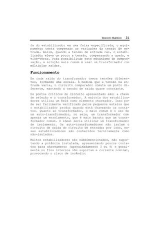 CIRCUITO ELÉTRICO 31
da do estabilizador em uma faixa especificada, o equi-
pamento tenta compensar as variações da tensão de en-
trada. Assim, quando a tensão de entrada cai, o estabi-
lizador eleva um pouco a tensão, compensando a queda, e
vice-versa. Para possibilitar este mecanismo de compen-
sação, a solução mais comum é usar um transformador com
múltiplas saídas.
Funcionamento
Em cada saída do transformador temos tensões diferen-
tes, formando uma escala. À medida que a tensão na en-
trada varia, o circuito comparador comuta um ponto di-
ferente, mantendo a tensão de saída quase constante.
Os pontos críticos do circuito apresentado são: a chave
de seleção e o transformador. A maioria dos estabiliza-
dores utiliza um Relé como elemento chaveador. Isso po-
de ser facilmente verificado pelos pequenos estalos que
o estabilizador produz quando está chaveando os conta-
tos. Quanto ao transformador, o mais comum é o uso de
um auto-transformador, ou seja, um transformador com
apenas um enrolamento, que é mais barato que um trans-
formador comum. O ideal seria utilizar um transformador
de isolamento. Os auto-transformadores não isolam o
circuito de saída do circuito de entrada; por isso, es-
ses estabilizadores são conhecidos tecnicamente como
não-isolados.
Muitos estabilizadores são subdimencionados, não supor-
tando a potência instalada, apresentando poucos conta-
tos para chaveamento (aproximadamente 3 ou 4) e geral-
mente os fios internos não suportam a corrente nominal,
provocando o risco de incêndio.
 