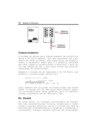 32 MONTAGEM DE COMPUTADORES
Dimensionamento
A unidade de medida para dimensionamento de estabiliza-
dores é VA (volt ampère), que está associado com a po-
tência de saída do mesmo. Para especificar um estabili-
zador, é necessário saber qual é a potência instalada
que será ligada ao estabilizador e adicionar a este va-
lor uma margem de 30% a 40%, para evitar uma possível
sobrecarga do estabilizador.
Exemplo: O consumo de um computador é de 150 Watts. Que
potência o estabilizador deverá ter?
150 W --------- 100%
x --------- 130%
x = (130 x 150) / 100 = 195 W.
Logo, poderia ser utilizado um estabilizador que forne-
cesse no mínimo 200 VA. Mas seria muito difícil adqui-
rir um estabilizador dessa potência, pois os comercia-
lizados atualmente são de 1KVA para cima.
No Break
De forma geral, os sistemas ininterruptos de energia
têm como características: filtrar, estabilizar e condi-
cionar a energia elétrica; isolar o circuito da rede de
distribuição (concessionárias), propensa a inerências e
transientes; fornecer energia elétrica sem interrupção.
 