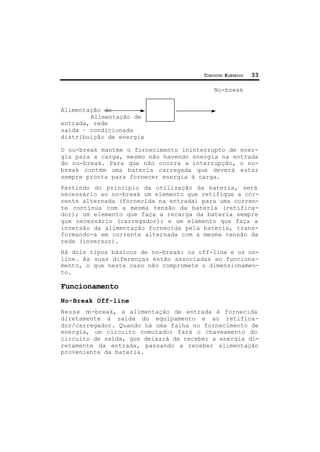 CIRCUITO ELÉTRICO 33
No-break
Alimentação de
Alimentação de
entrada, rede
saída – condicionada
distribuição de energia
O no-break mantém o fornecimento ininterrupto de ener-
gia para a carga, mesmo não havendo energia na entrada
do no-break. Para que não ocorra a interrupção, o no-
break contém uma bateria carregada que deverá estar
sempre pronta para fornecer energia à carga.
Partindo do princípio da utilização da bateria, será
necessário ao no-break um elemento que retifique a cor-
rente alternada (fornecida na entrada) para uma corren-
te contínua com a mesma tensão da bateria (retifica-
dor); um elemento que faça a recarga da bateria sempre
que necessário (carregador); e um elemento que faça a
inversão da alimentação fornecida pela bateria, trans-
formando-a em corrente alternada com a mesma tensão da
rede (inversor).
Há dois tipos básicos de no-break: os off-line e os on-
line. As suas diferenças estão associadas ao funciona-
mento, o que neste caso não compromete o dimensionamen-
to.
Funcionamento
No-Break Off-line
Nesse no-break, a alimentação de entrada é fornecida
diretamente à saída do equipamento e ao retifica-
dor/carregador. Quando há uma falha no fornecimento de
energia, um circuito comutador fará o chaveamento do
circuito de saída, que deixará de receber a energia di-
retamente da entrada, passando a receber alimentação
proveniente da bateria.
 