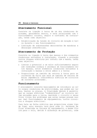 36 MONTAGEM DE COMPUTADORES
Aterramento Funcional
Consiste na ligação à terra de um dos condutores do
sistema, geralmente neutro, e está relacionado com o
funcionamento correto, seguro e confiável da instala-
ção, tendo como objetivo:
ν Estabilização da tensão do circuito em relação à ter-
ra durante o seu funcionamento;
ν Limitação de sobretensões decorrentes de manobras e
descargas atmosféricas.
Aterramento de Proteção
Consiste na ligação à terra das massas e dos elementos
condutores estranhos à instalação, visando a proteção
contra choques elétricos por contato com a massa, tendo
como objetivo:
ν Limitar o potencial a um valor suficientemente seguro
sob condições normais e anormais de funcionamento en-
tre massas, entre elementos condutores estranhos à
instalação e massas e entre ambos e a terra;
ν Proporcionar um caminho de retorno à terra para as
correntes de falta que será um caminho de retorno de
baixa impedância (resistência elétrica em circuitos
de corrente alternada).
Funcionamento
O aterramento consiste basicamente em introduzir ao so-
lo corpos condutores de eletricidade, que podem ser ca-
bos, hastes ou placas. A finalidade destes é permitir
que as cargas elétricas “indesejáveis” ao circuito se-
jam escoadas para a terra, mantendo o circuito e seres
vivos livres dos problemas que estas cargas possam cau-
sar (mal funcionamento de equipamentos, curtos circui-
tos e choques elétricos).
Caso haja um falha elétrica que proporcione algum tipo
de fuga, esta energia terá para onde ir. Deixando de
ficar acumulada na carcaça do equipamento, a mesma flu-
irá para o solo, devido à diferença de potencial, onde
 