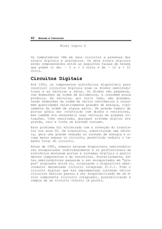 42 MONTAGEM DE COMPUTADORES
Nível lógico 0
Os computadores têm em seus circuitos a presença dos
sinais digitais e analógicos. Os seus sinais digitais
estão compreendidos entre as seguintes faixas de tensão
que podem ir de: – 5 a + 5 volts e de – 12 a + 12
volts.
Circuitos Digitais
Até 1955, os componentes eletrônicos disponíveis para
construir circuitos digitais eram os diodos semicondu-
tores e as válvulas a vácuo. Os diodos são pequenos,
com dimensões da ordem de milímetros, e consomem pouca
potência. As válvulas, por outro lado, são grandes,
tendo dimensões da ordem de vários centímetros e conso-
mem quantidades relativamente grandes de energia, tipi-
camente da ordem de alguns watts. Um grande número de
portas podia ser construído com diodos e resistores,
mas também era necessário usar válvulas em algumas si-
tuações. Como resultado, qualquer sistema digital era
grande, caro e tinha um elevado consumo.
Este problema foi minimizado com a invenção do transis-
tor nos anos 50. Um transistor, substituindo uma válvu-
la, gera uma grande redução no consumo de energia e o-
cupa menos espaço no circuito, permitindo reduzir o ta-
manho total do circuito.
Antes de 1965, somente estavam disponíveis semiconduto-
res encapsulados individualmente e os profissionais da
eletrônica montavam portas e sistemas digitais a partir
destes componentes e de resistores. Posteriormente, es-
tes semicondutores passaram a ser encapsulados em "gru-
pos” acoplados entre si, originando o dispositivo semi-
condutor denominado circuito integrado (C.I.). Todo o
circuito digital que era implementado contendo vários
circuitos básicos passou a ser disponibilizado em um ú-
nico componente (circuito integrado), possibilitando a
compra de um circuito inteiro já pronto.
 