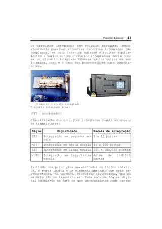 CIRCUITO ELÉTRICO 43
Os circuitos integrados têm evoluído bastante, sendo
atualmente possível encontrar circuitos integrados tão
complexos, em cujo interior existem circuitos equiva-
lentes a vários outros circuitos integrados; seria como
se um circuito integrado tivesse vários outros em seu
interior, como é o caso dos processadores para computa-
dores.
Primeiro circuito integrado
Circuito integrado atual
(CPU – processador)
Classificação dos circuitos integrados quanto ao número
de transistores:
Sigla Significado Escala de integração
SSI Integração em pequena es-
cala
1 a 10 portas
MSI Integração em média escala 11 a 100 portas
LSI Integração em larga escala 101 a 100.000 portas
VLSI Integração em larguíssima
escala
Acima de 100.000
portas
Partindo dos princípios apresentados no tópico anteri-
or, a porta lógica é um elemento abstrato que está re-
presentando, na verdade, circuitos eletrônicos, que na
maioria são os transistores. Toda moderna lógica digi-
tal baseia-se no fato de que um transistor pode operar
 