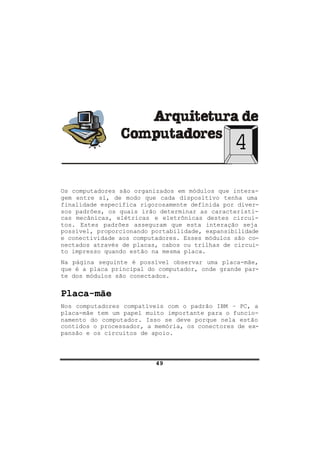 49
4
Os computadores são organizados em módulos que intera-
gem entre si, de modo que cada dispositivo tenha uma
finalidade específica rigorosamente definida por diver-
sos padrões, os quais irão determinar as característi-
cas mecânicas, elétricas e eletrônicas destes circui-
tos. Estes padrões asseguram que esta interação seja
possível, proporcionando portabilidade, expansibilidade
e conectividade aos computadores. Esses módulos são co-
nectados através de placas, cabos ou trilhas de circui-
to impresso quando estão na mesma placa.
Na página seguinte é possível observar uma placa-mãe,
que é a placa principal do computador, onde grande par-
te dos módulos são conectados.
Placa-mãe
Nos computadores compatíveis com o padrão IBM – PC, a
placa-mãe tem um papel muito importante para o funcio-
namento do computador. Isso se deve porque nela estão
contidos o processador, a memória, os conectores de ex-
pansão e os circuitos de apoio.
 