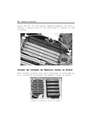 52 MONTAGEM DE COMPUTADORES
mória de 30, 72, 168 pinos respectivamente. Na foto a
seguir, o maior slot é o de 168 pinos e o menor é o de
72 pinos.
Socket de Conexão da Memória Cache on Board
Este socket permite que seja conectado à placa-mãe um
C.I. (Circuito Integrado) de memória cache on board.
Socket de memória cache on board
 