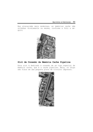 ARQUITETURA DE COMPUTADORES 53
Nas placas-mãe mais modernas, as memórias cache vêm
soldadas diretamente na mesma, conforme a foto a se-
guir:
Slot de Conexão da Memória Cache Pipeline
Este slot é dedicado à conexão de um tipo especial de
memória cache, que é a cache pipeline. Nela, os chips
são fixos em uma pequena placa de circuito impresso.
 