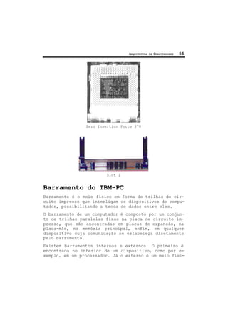 ARQUITETURA DE COMPUTADORES 55
Zero Insertion Force 370
Slot 1
Barramento do IBM-PC
Barramento é o meio físico em forma de trilhas de cir-
cuito impresso que interligam os dispositivos do compu-
tador, possibilitando a troca de dados entre eles.
O barramento de um computador é composto por um conjun-
to de trilhas paralelas fixas na placa de circuito im-
presso, que são encontradas em placas de expansão, na
placa-mãe, na memória principal, enfim, em qualquer
dispositivo cuja comunicação se estabeleça diretamente
pelo barramento.
Existem barramentos internos e externos. O primeiro é
encontrado no interior de um dispositivo, como por e-
xemplo, em um processador. Já o externo é um meio físi-
 