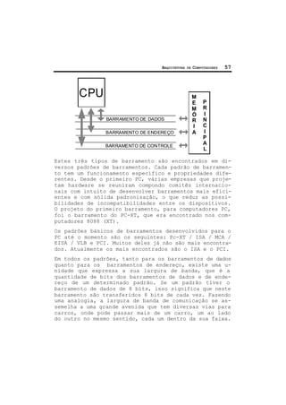 ARQUITETURA DE COMPUTADORES 57
BARRAMENTO DE DADOS
BARRAMENTO DE ENDEREÇO
BARRAMENTO DE CONTROLE
CPU M
E
M
Ó
R
I
A
P
R
I
N
C
I
P
A
L
Estes três tipos de barramento são encontrados em di-
versos padrões de barramentos. Cada padrão de barramen-
to tem um funcionamento específico e propriedades dife-
rentes. Desde o primeiro PC, várias empresas que proje-
tam hardware se reuniram compondo comitês internacio-
nais com intuito de desenvolver barramentos mais efici-
entes e com sólida padronização, o que reduz as possi-
bilidades de incompatibilidades entre os dispositivos.
O projeto do primeiro barramento, para computadores PC,
foi o barramento do PC-XT, que era encontrado nos com-
putadores 8088 (XT).
Os padrões básicos de barramentos desenvolvidos para o
PC até o momento são os seguintes: Pc-XT / ISA / MCA /
EISA / VLB e PCI. Muitos deles já não são mais encontra-
dos. Atualmente os mais encontrados são o ISA e o PCI.
Em todos os padrões, tanto para os barramentos de dados
quanto para os barramentos de endereço, existe uma u-
nidade que expressa a sua largura de banda, que é a
quantidade de bits dos barramentos de dados e de ende-
reço de um determinado padrão. Se um padrão tiver o
barramento de dados de 8 bits, isso significa que neste
barramento são transferidos 8 bits de cada vez. Fazendo
uma analogia, a largura de banda de comunicação se as-
semelha a uma grande avenida que tem diversas vias para
carros, onde pode passar mais de um carro, um ao lado
do outro no mesmo sentido, cada um dentro da sua faixa.
 